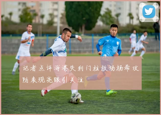 记者点评海港失利门柱救场杨希攻防表现亮眼引关注