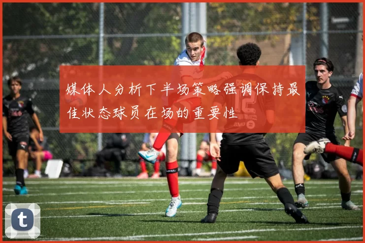 媒体人分析下半场策略强调保持最佳状态球员在场的重要性