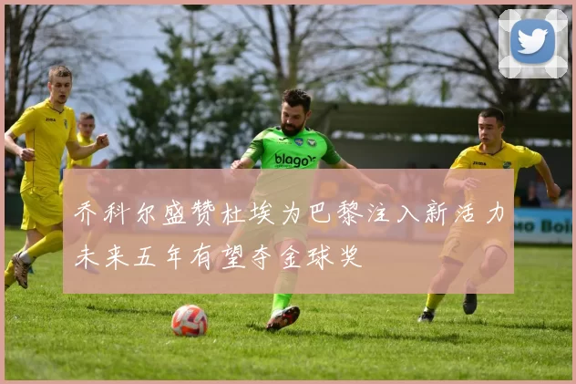 乔科尔盛赞杜埃为巴黎注入新活力未来五年有望夺金球奖