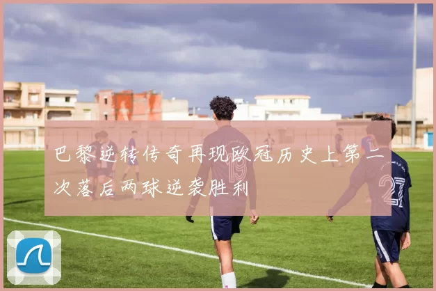 巴黎逆转传奇再现欧冠历史上第二次落后两球逆袭胜利