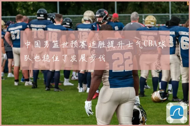 中国男篮世预赛连胜提升士气CBA球队也稳住了发展步伐