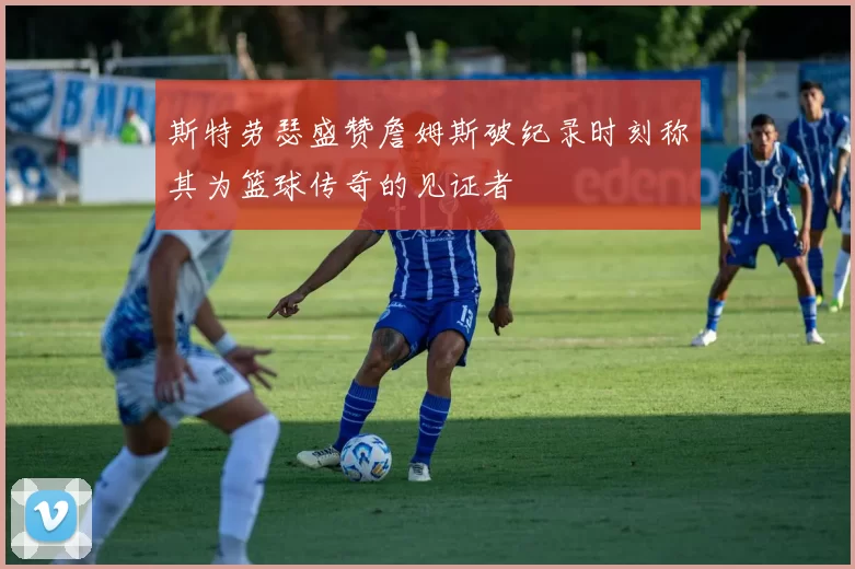 斯特劳瑟盛赞詹姆斯破纪录时刻称其为篮球传奇的见证者