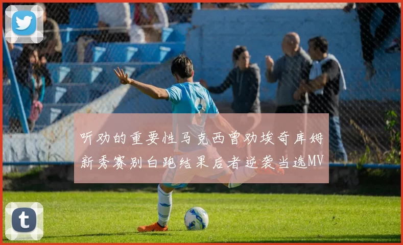 听劝的重要性马克西曾劝埃奇库姆新秀赛别白跑结果后者逆袭当选MVP