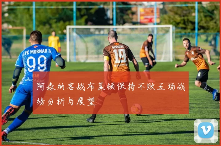 阿森纳客战布莱顿保持不败五场战绩分析与展望