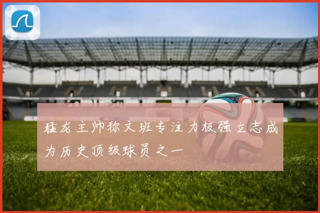 猛龙主帅称文班专注力极强立志成为历史顶级球员之一