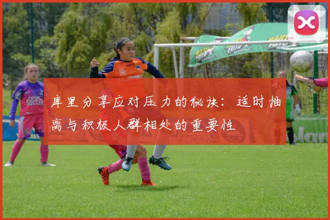 库里分享应对压力的秘诀：适时抽离与积极人群相处的重要性