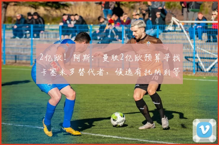 2亿欧！阿斯：曼联2亿欧预算寻找卡塞米罗替代者，候选有托纳利等