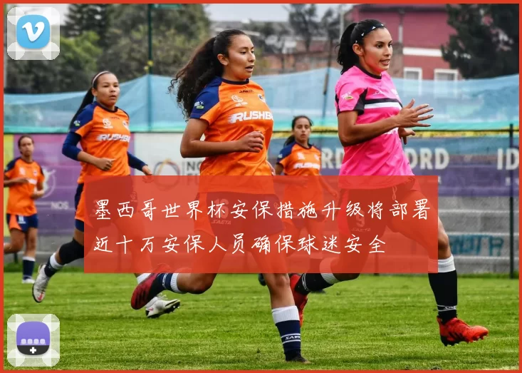 墨西哥世界杯安保措施升级将部署近十万安保人员确保球迷安全