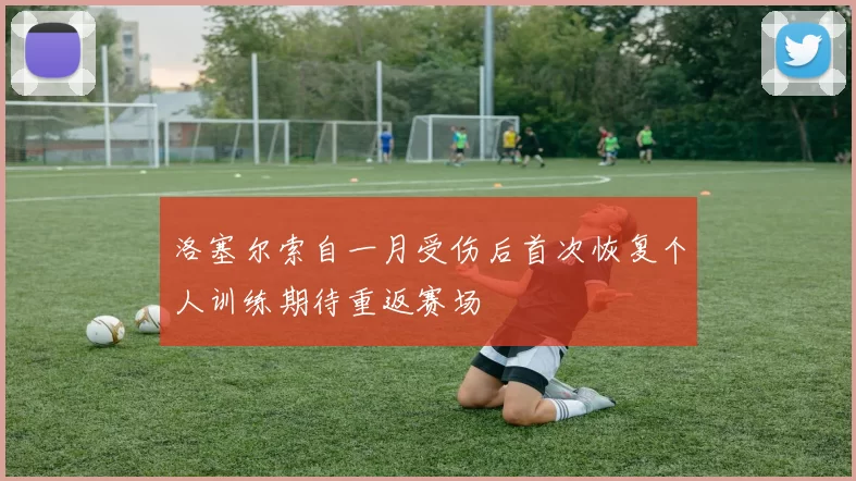 洛塞尔索自一月受伤后首次恢复个人训练期待重返赛场