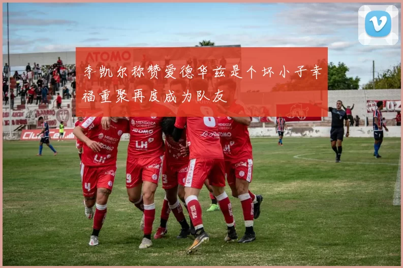 李凯尔称赞爱德华兹是个坏小子幸福重聚再度成为队友