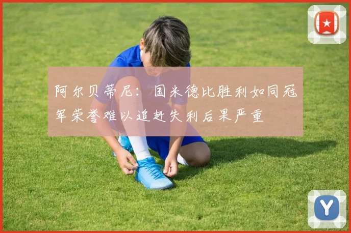 阿尔贝蒂尼：国米德比胜利如同冠军荣誉难以追赶失利后果严重