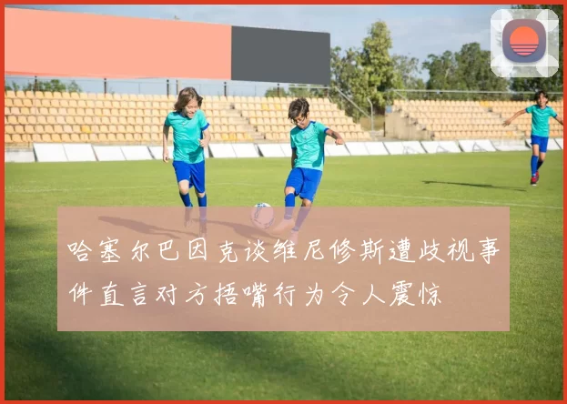 哈塞尔巴因克谈维尼修斯遭歧视事件直言对方捂嘴行为令人震惊