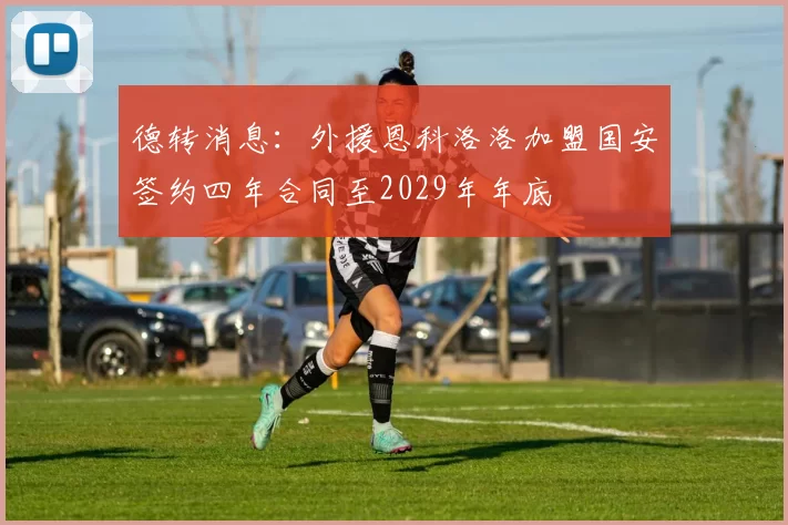 德转消息：外援恩科洛洛加盟国安签约四年合同至2029年年底