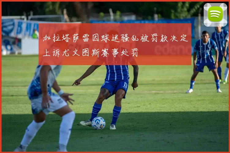 加拉塔萨雷因球迷骚乱被罚款决定上诉尤文图斯赛事处罚