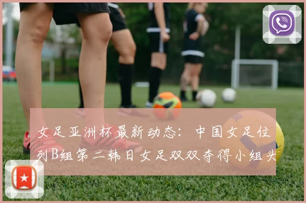 女足亚洲杯最新动态：中国女足位列B组第二韩日女足双双夺得小组头名