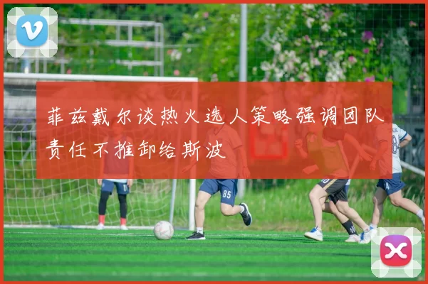 菲兹戴尔谈热火选人策略强调团队责任不推卸给斯波