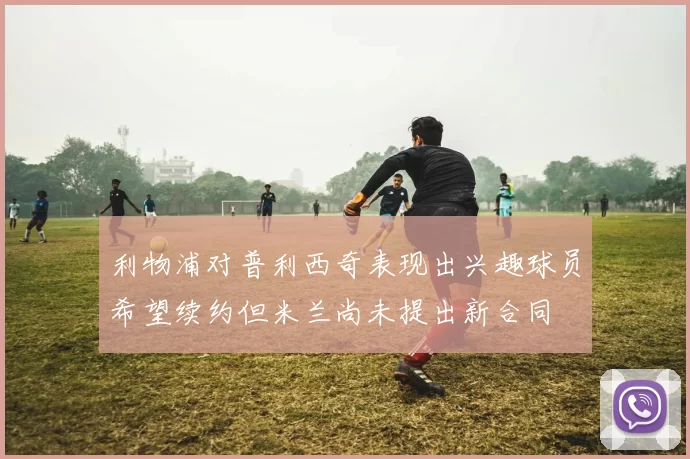 利物浦对普利西奇表现出兴趣球员希望续约但米兰尚未提出新合同