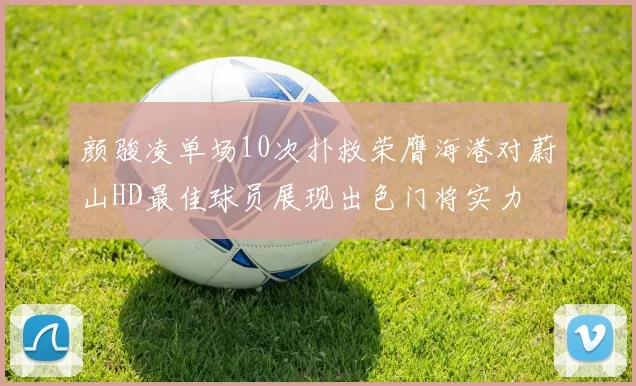 颜骏凌单场10次扑救荣膺海港对蔚山HD最佳球员展现出色门将实力